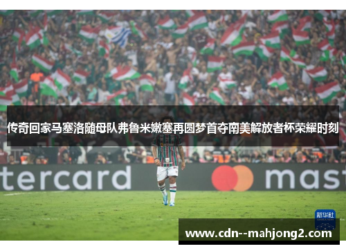 传奇回家马塞洛随母队弗鲁米嫩塞再圆梦首夺南美解放者杯荣耀时刻 传奇回家马塞洛随母队弗鲁米嫩塞再圆梦首夺南美解放者杯荣耀时刻