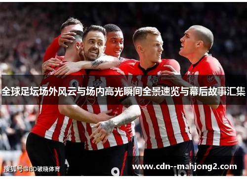 全球足坛场外风云与场内高光瞬间全景速览与幕后故事汇集 全球足坛场外风云与场内高光瞬间全景速览与幕后故事汇集