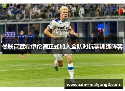 曼联官宣霍伊伦德正式加入全队对抗赛训练阵容