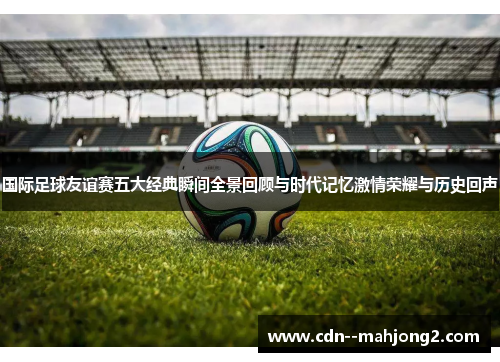 国际足球友谊赛五大经典瞬间全景回顾与时代记忆激情荣耀与历史回声 国际足球友谊赛五大经典瞬间全景回顾与时代记忆激情荣耀与历史回声